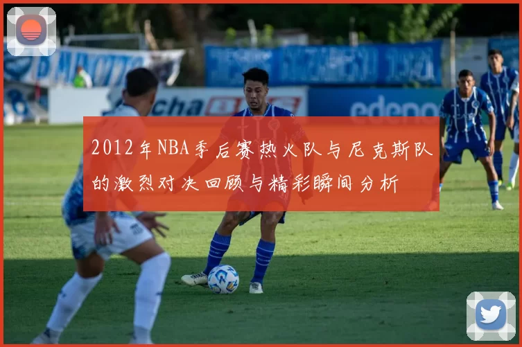2012年NBA季后赛热火队与尼克斯队的激烈对决回顾与精彩瞬间分析