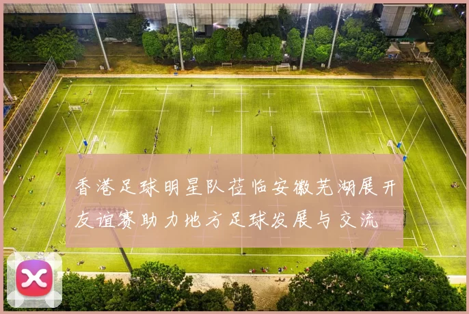 香港足球明星队莅临安徽芜湖展开友谊赛助力地方足球发展与交流