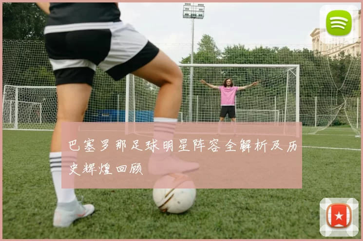 巴塞罗那足球明星阵容全解析及历史辉煌回顾