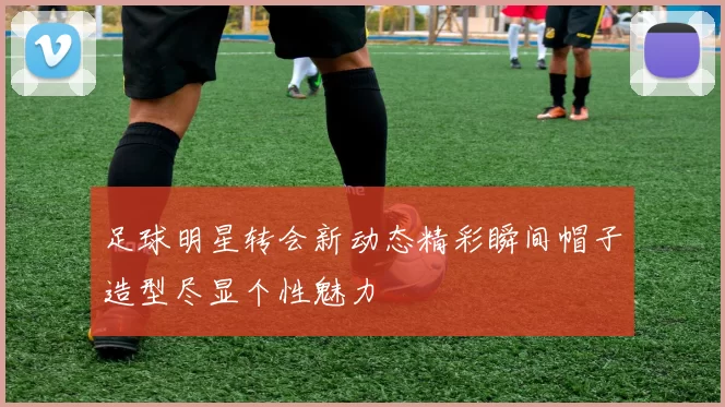 足球明星转会新动态精彩瞬间帽子造型尽显个性魅力
