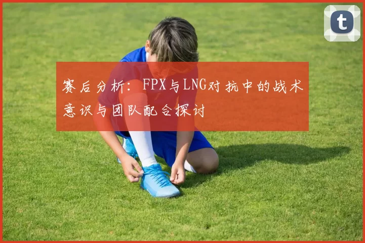 赛后分析：FPX与LNG对抗中的战术意识与团队配合探讨