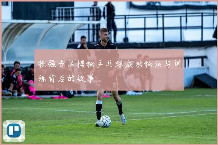 张强专访揭秘乒乓球成功秘诀与训练背后的故事