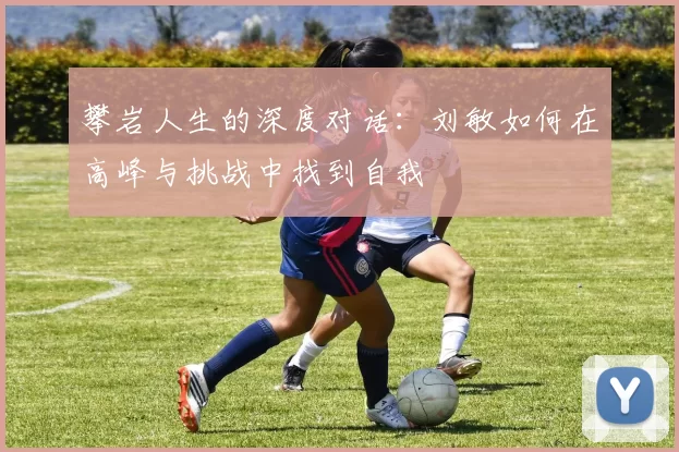 攀岩人生的深度对话：刘敏如何在高峰与挑战中找到自我