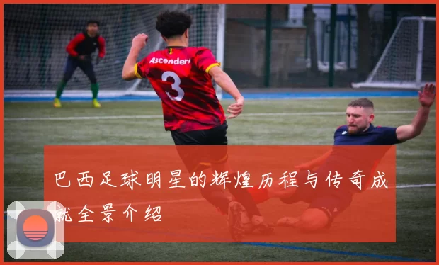 巴西足球明星的辉煌历程与传奇成就全景介绍
