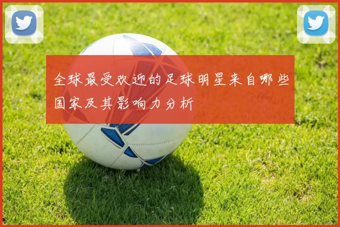 全球最受欢迎的足球明星来自哪些国家及其影响力分析