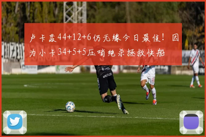 卢卡轰44+12+6仍无缘今日最佳！因为小卡34+5+5压哨绝杀拯救快船