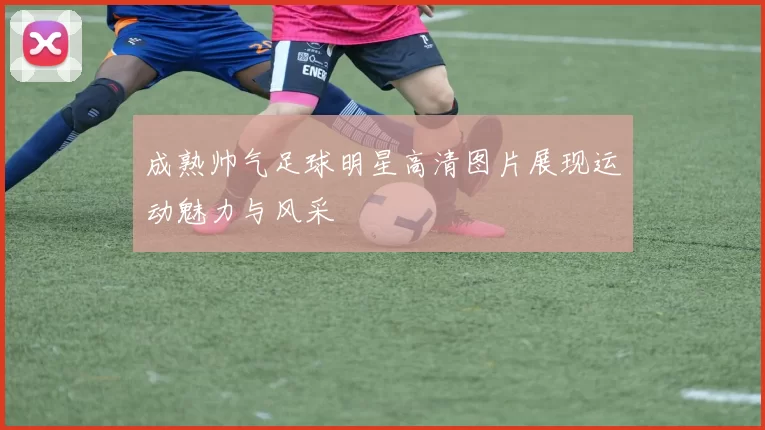成熟帅气足球明星高清图片展现运动魅力与风采