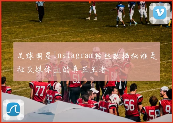 足球明星Instagram粉丝数揭秘谁是社交媒体上的真正王者