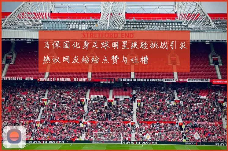 马保国化身足球明星换脸挑战引发热议网友纷纷点赞与吐槽