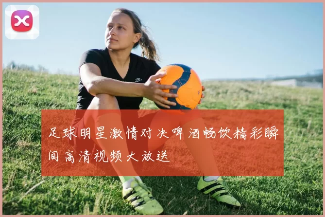 足球明星激情对决啤酒畅饮精彩瞬间高清视频大放送