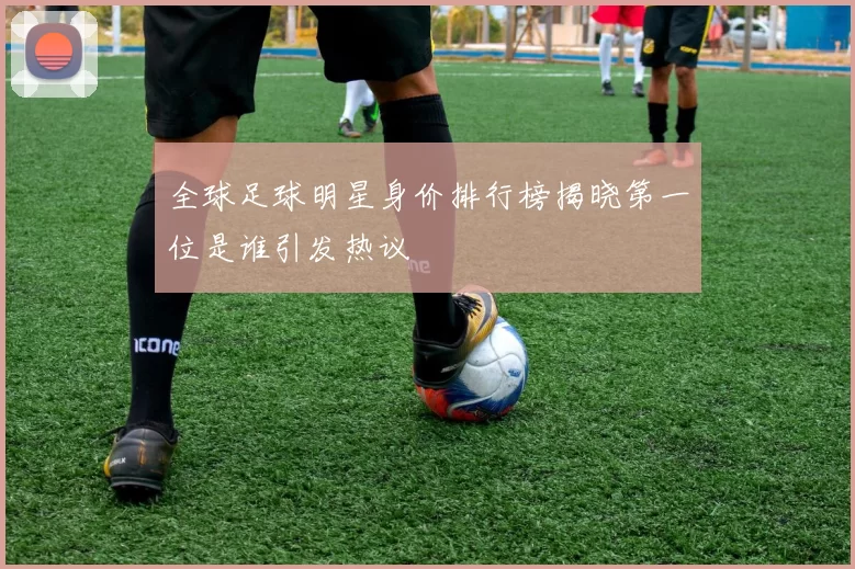 全球足球明星身价排行榜揭晓第一位是谁引发热议