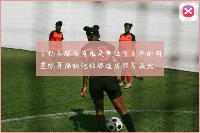 古韵足球传奇谁是那位带古字的明星球员揭秘他的辉煌历程与成就