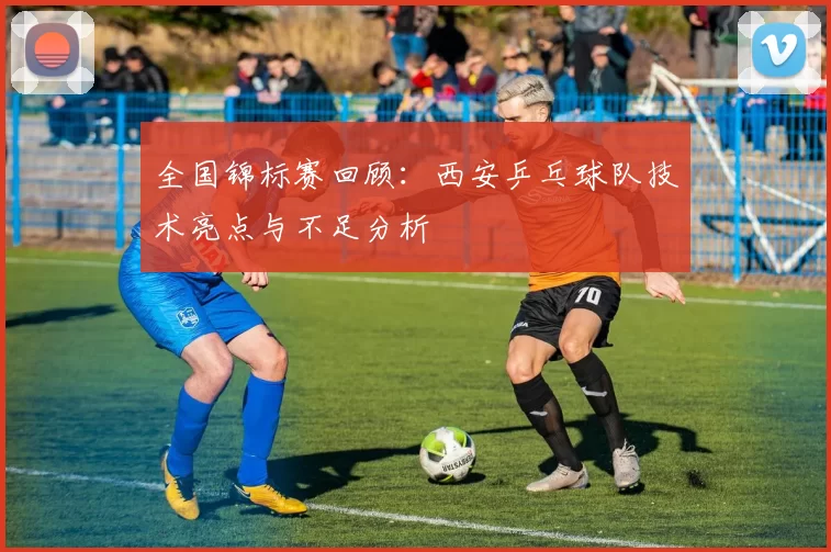 全国锦标赛回顾：西安乒乓球队技术亮点与不足分析