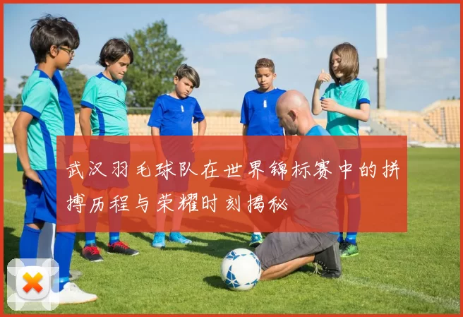 武汉羽毛球队在世界锦标赛中的拼搏历程与荣耀时刻揭秘