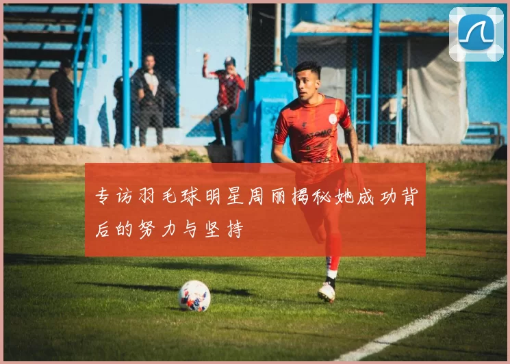 专访羽毛球明星周丽揭秘她成功背后的努力与坚持