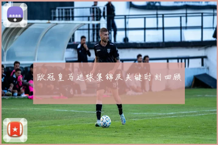 欧冠皇马进球集锦及关键时刻回顾