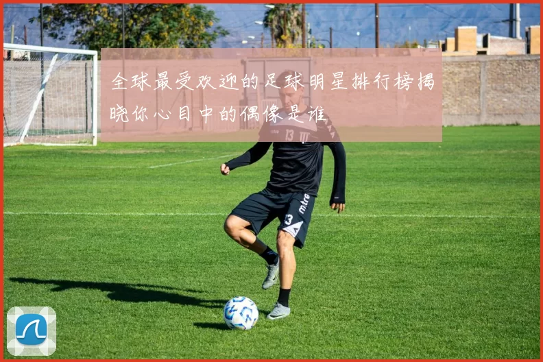 全球最受欢迎的足球明星排行榜揭晓你心目中的偶像是谁