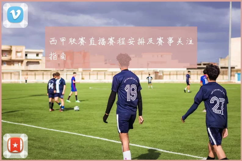 西甲联赛直播赛程安排及赛事关注指南