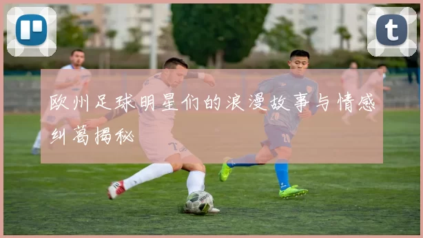 欧州足球明星们的浪漫故事与情感纠葛揭秘