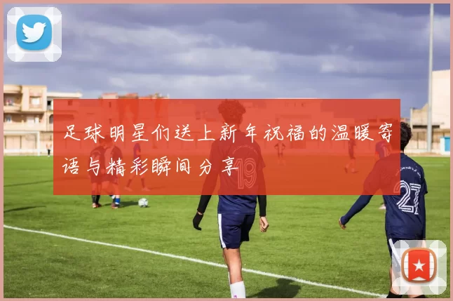 足球明星们送上新年祝福的温暖寄语与精彩瞬间分享