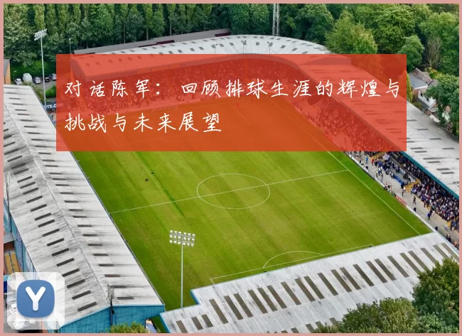 对话陈军：回顾排球生涯的辉煌与挑战与未来展望