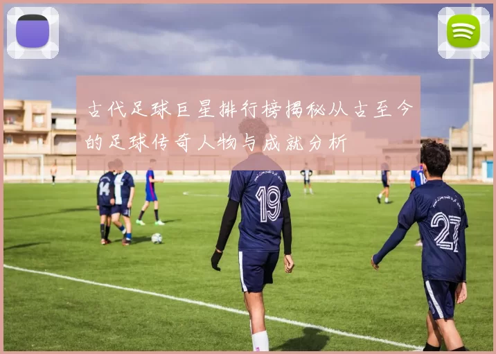古代足球巨星排行榜揭秘从古至今的足球传奇人物与成就分析