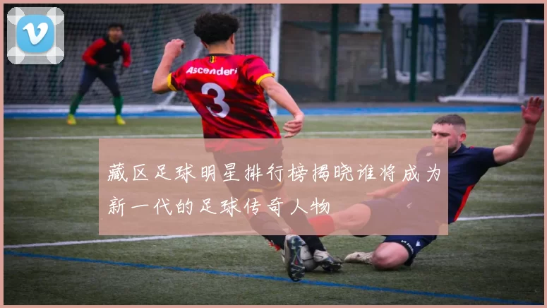 藏区足球明星排行榜揭晓谁将成为新一代的足球传奇人物