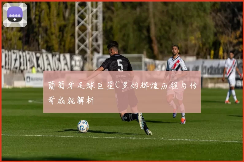 葡萄牙足球巨星C罗的辉煌历程与传奇成就解析