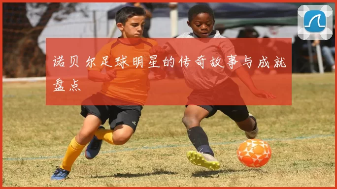 诺贝尔足球明星的传奇故事与成就盘点