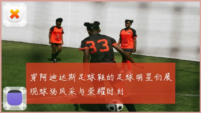 穿阿迪达斯足球鞋的足球明星们展现球场风采与荣耀时刻