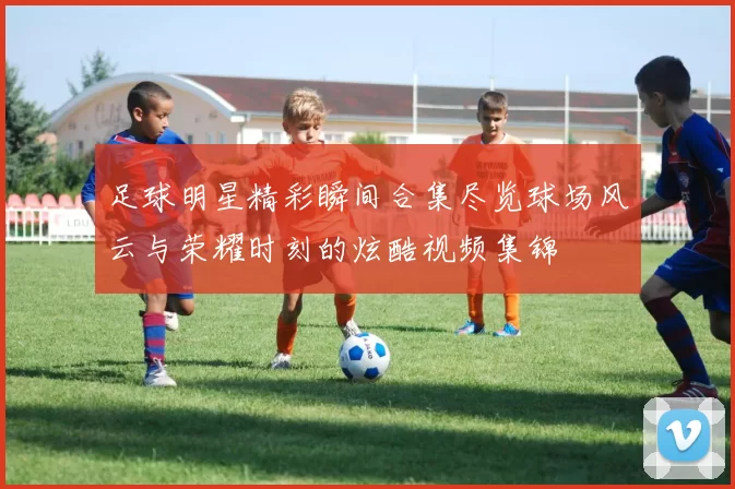足球明星精彩瞬间合集尽览球场风云与荣耀时刻的炫酷视频集锦