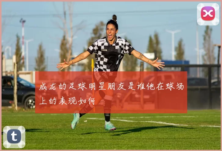 成龙的足球明星朋友是谁他在球场上的表现如何