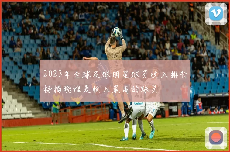 2023年全球足球明星球员收入排行榜揭晓谁是收入最高的球员