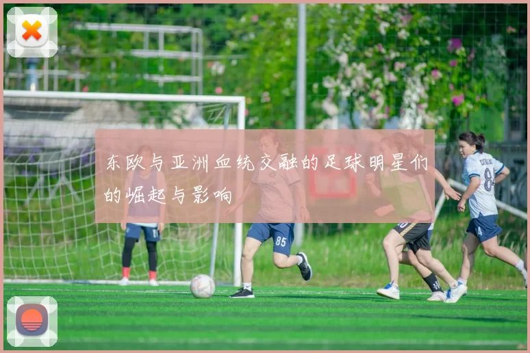 东欧与亚洲血统交融的足球明星们的崛起与影响