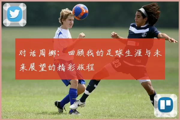对话周娜：回顾我的足球生涯与未来展望的精彩旅程