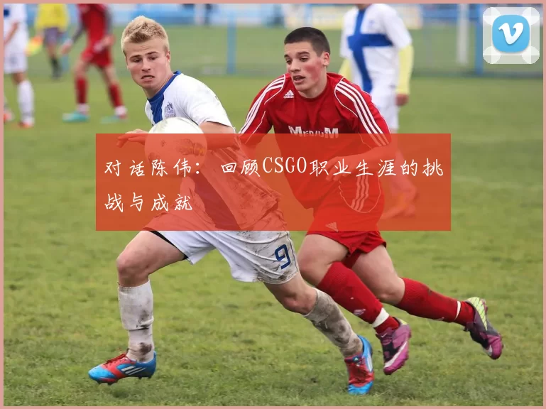对话陈伟：回顾CSGO职业生涯的挑战与成就