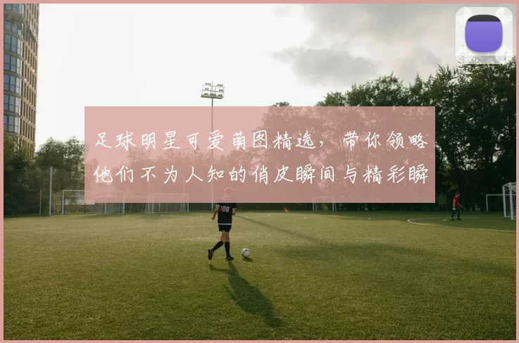 足球明星可爱萌图精选，带你领略他们不为人知的俏皮瞬间与精彩瞬间
