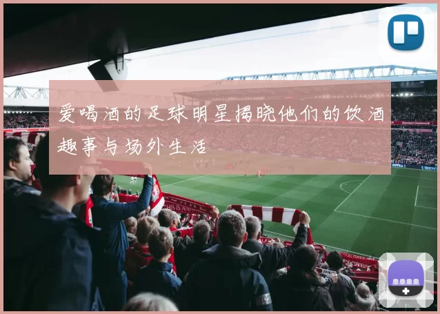 爱喝酒的足球明星揭晓他们的饮酒趣事与场外生活