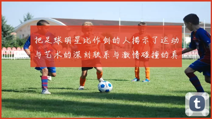 把足球明星比作剑的人揭示了运动与艺术的深刻联系与激情碰撞的真谛