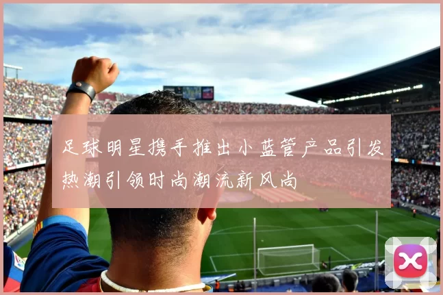 足球明星携手推出小蓝管产品引发热潮引领时尚潮流新风尚