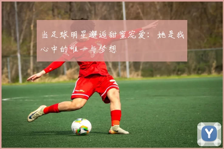 当足球明星邂逅甜蜜宠爱：她是我心中的唯一与梦想