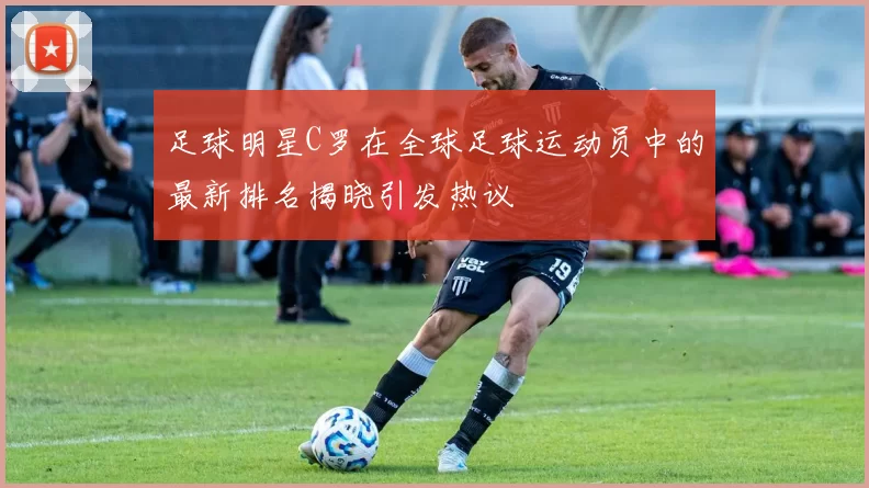 足球明星C罗在全球足球运动员中的最新排名揭晓引发热议