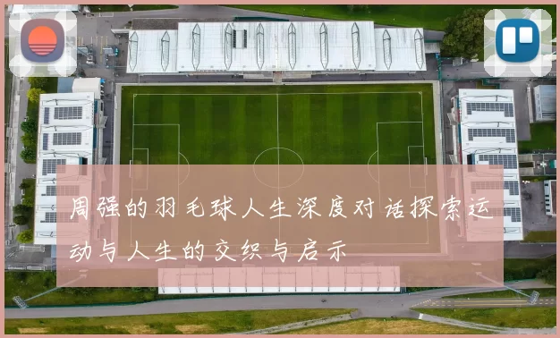 周强的羽毛球人生深度对话探索运动与人生的交织与启示