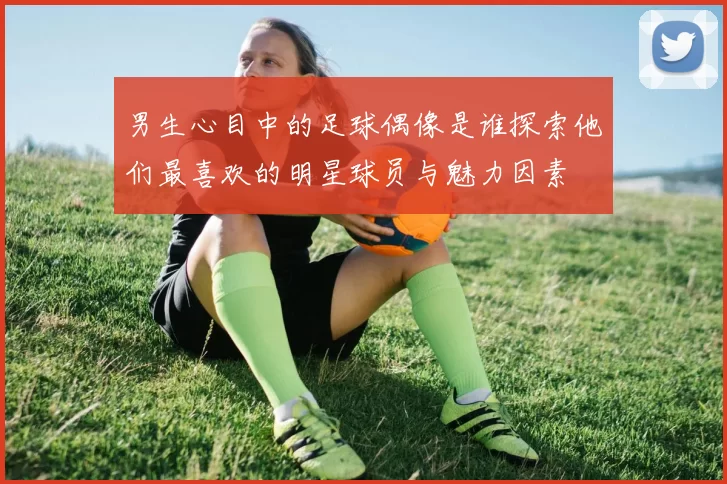 男生心目中的足球偶像是谁探索他们最喜欢的明星球员与魅力因素