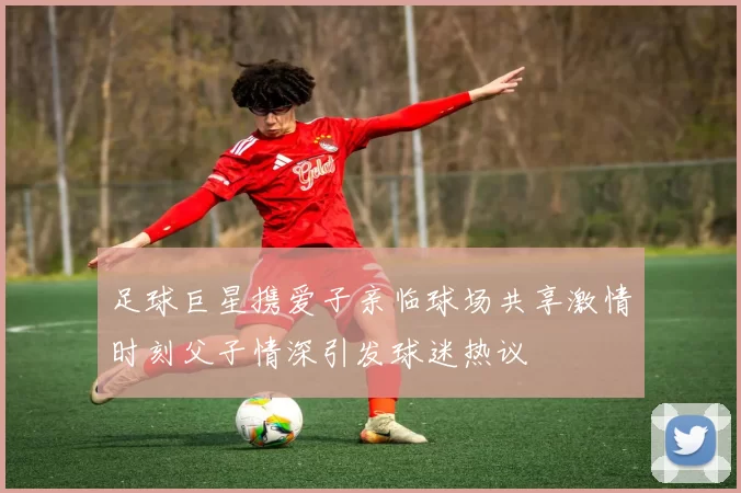 足球巨星携爱子亲临球场共享激情时刻父子情深引发球迷热议