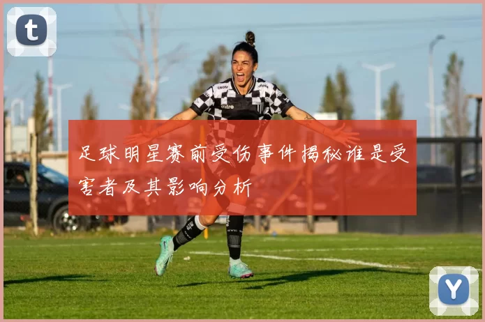 足球明星赛前受伤事件揭秘谁是受害者及其影响分析