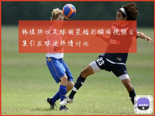 韩媒热议足球明星精彩瞬间视频合集引发球迷热情讨论