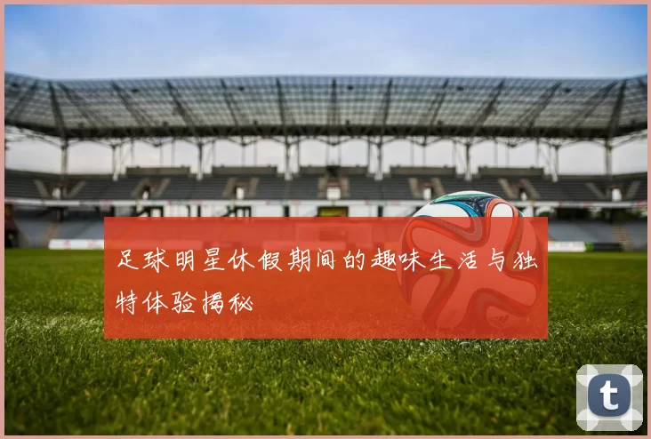 足球明星休假期间的趣味生活与独特体验揭秘