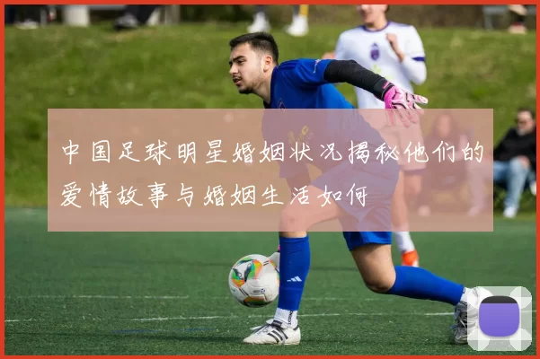 中国足球明星婚姻状况揭秘他们的爱情故事与婚姻生活如何
