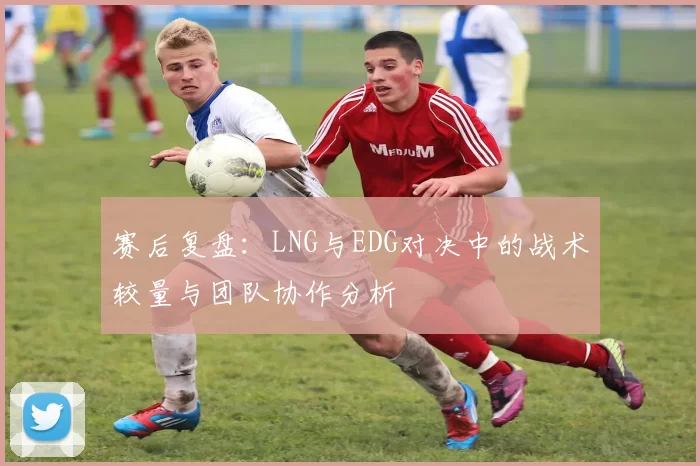 赛后复盘：LNG与EDG对决中的战术较量与团队协作分析